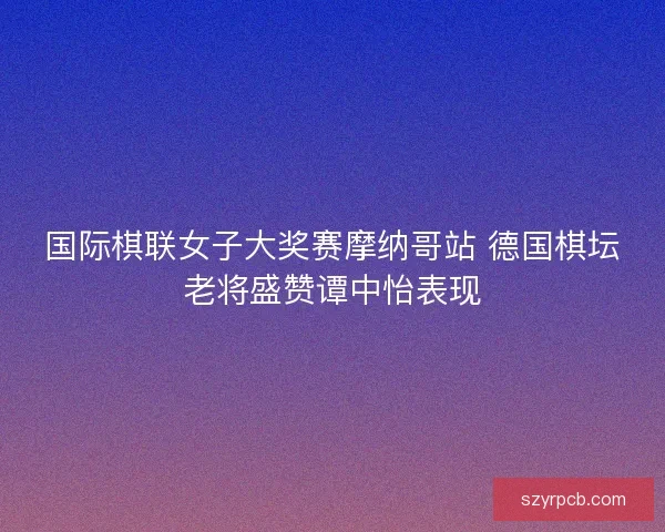 国际棋联女子大奖赛摩纳哥站 德国棋坛老将盛赞谭中怡表现