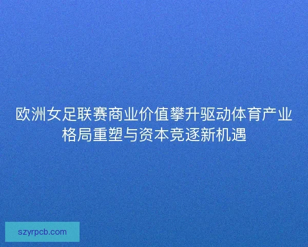 欧洲女足联赛商业价值攀升驱动体育产业格局重塑与资本竞逐新机遇
