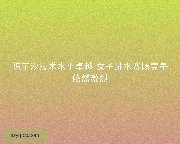 陈芋汐技术水平卓越 女子跳水赛场竞争依然激烈